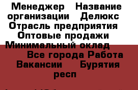 Менеджер › Название организации ­ Делюкс › Отрасль предприятия ­ Оптовые продажи › Минимальный оклад ­ 25 000 - Все города Работа » Вакансии   . Бурятия респ.